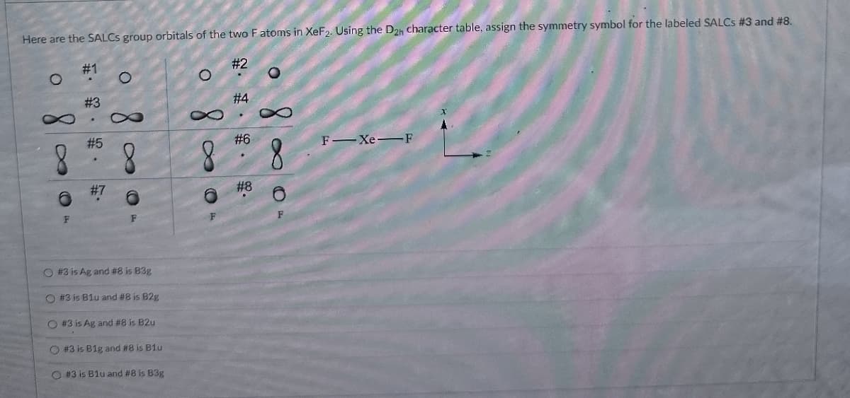 Here are the SALCS group orbitals of the two F atoms in XeF2. Using the D2h character table, assign the symmetry symbol for the labeled SALCS #3 and #8.
#1
#2
・
O
O
800
6
F
#3
St
5.
#5
#7
8
O
#4
#6
2·脚·· ·
#8
8
F Xe F
8
# 3 is Ag and #8 is B3g
O #3 is Blu and #8 is B2g
O #3 is Ag and #8 is B2u
O#3 is B1g and #8 is B1u
# 3 is Blu and #8 is B3g
F