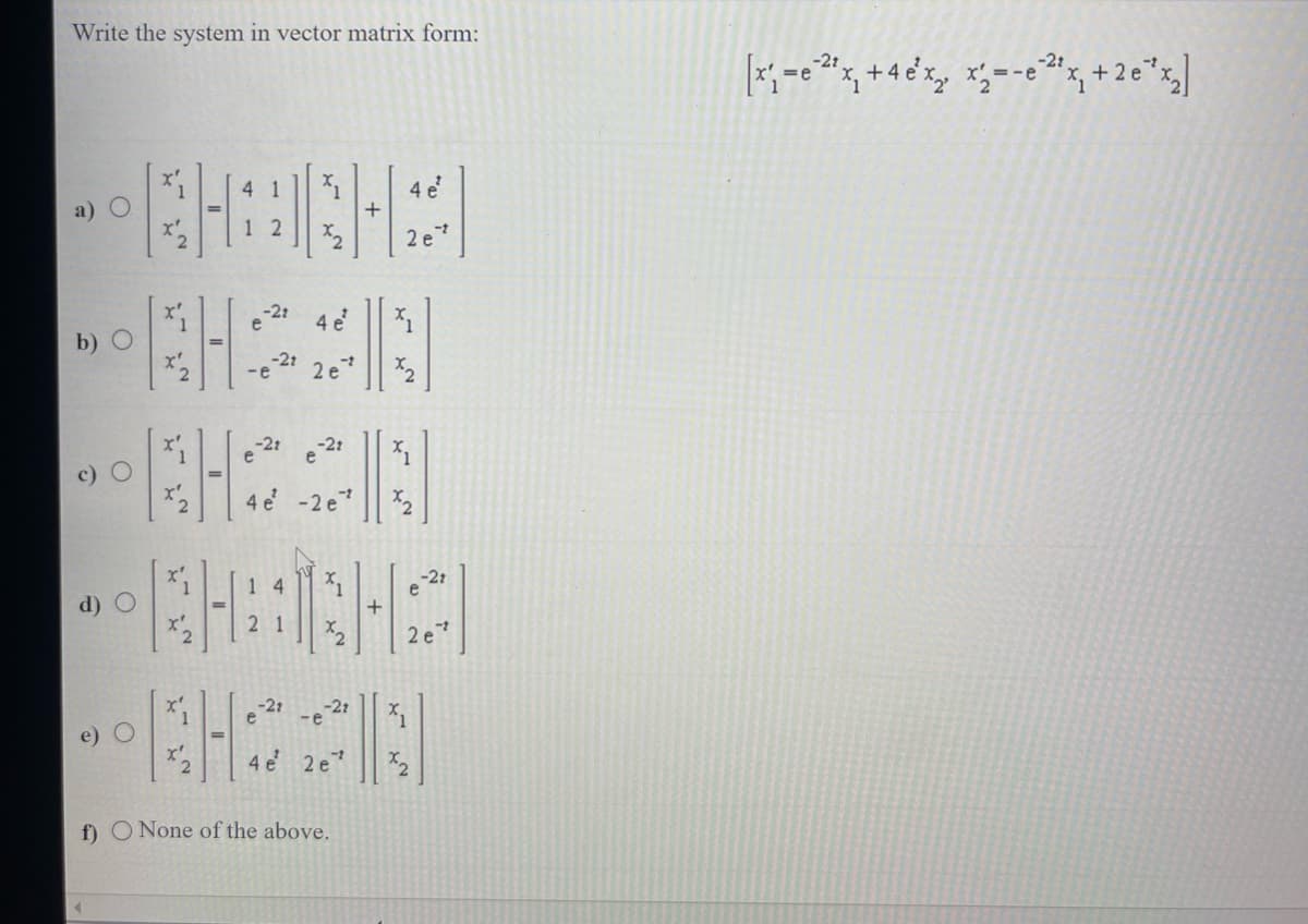 Write the system in vector matrix form:
a)
b)
O
d) O
X²
4 1
12
KH
KH
-21
-e
e
-21
14
21
-22
4 e²
1
x₂
2 e
e
-21
4 e' -2e7
-t
-e
1
x₂
-2t
4 e 2e¹
f) O None of the above.
+
4 e
2e²
X₁
%1
-21
2e¹
x₂
[x₁=²¹x₁ +4e¹x₂, x=-e²2¹x₁ +2e¹x₂]