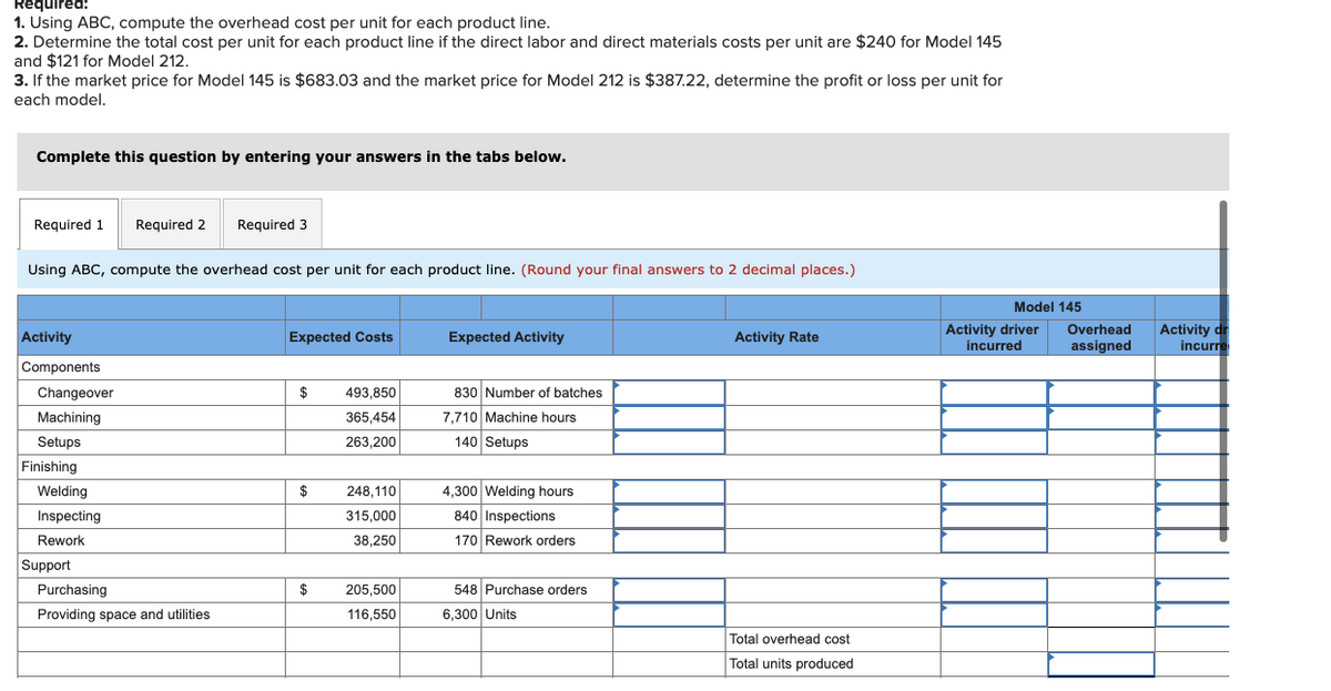 Réquired:
1. Using ABC, compute the overhead cost per unit for each product line.
2. Determine the total cost per unit for each product line if the direct labor and direct materials costs per unit are $240 for Model 145
and $121 for Model 212.
3. If the market price for Model 145 is $683.03 and the market price for Model 212 is $387.22, determine the profit or loss per unit for
each model.
Complete this question by entering your answers in the tabs below.
Required 1
Required 2
Required 3
Using ABC, compute the overhead cost per unit for each product line. (Round your final answers to 2 decimal places.)
Model 145
Activity dr
incurre
Overhead
Activity
Expected Costs
Expected Activity
Activity Rate
Activity driver
incurred
assigned
Components
Changeover
$
493.850
830 Number of batches
Machining
365,454
7,710 Machine hours
Setups
263,200
140 Setups
Finishing
Welding
$
248,110
4,300 Welding hours
Inspecting
315,000
840 Inspections
Rework
38,250
170 Rework orders
Support
Purchasing
$
205,500
548 Purchase orders
Providing space and utilities
116,550
6,300 Units
Total overhead cost
Total units produced
