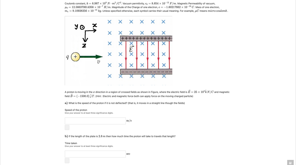 = 8.987 x 10° N · m² /C². Vacuum permitivity, eo = 8.854 × 10¬12 F/m. Magnetic Permeability of vacuum,
Ho = 12.566370614356 × 10-7 H/m. Magnitude of the Charge of one electron, e = -1.60217662 × 10-19 C. Mass of one electron,
me = 9.10938356 × 10-31 kg. Unless specified otherwise, each symbol carries their usual meaning. For example, µC means micro coulomb.
Coulomb constant, k :
X X X
X X
YO
х хх х хх
++++++++++++++
E
19 (+
A proton is moving in the x direction in a region of crossed fields as shown in Figure, where the electric field is E = 25 × 10°k N /C and magnetic
field B = (-1500.0) jT. (Hint : Electric and magnetic force both can apply force on the moving charged particle)
%3D
a) What is the speed of the proton if it is not deflected? (that is, it moves in a straight line though the fields)
Speed of the proton
Give your answer to at least three significance digits.
m/s
b) If the length of the plate is 2.8 m then how much time the proton will take to travels that length?
Time taken
Give your answer to at least three significance digits.
sec
