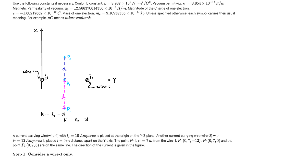 Use the following constants if necessary. Coulomb constant, k = 8.987 × 10° N · m2 /C2. Vacuum permitivity, eo = 8.854 × 10¬12
Magnetic Permeability of vacuum, µo = 12.566370614356 × 10H/m. Magnitude of the Charge of one electron,
e = -1.60217662 × 10¬19 C. Mass of one electron, m, = 9.10938356 × 10-31 kg. Unless specified otherwise, each symbol carries their usual
meaning. For example, µC means micro coulomb.
F/m.
dz
wire 1
2wire 2
K.- l, -
K.- l2-
A current carrying wire(wire-1) with i = 10 Amperes is placed at the origin on the Y-Z plane. Another current carrying wire(wire-2) with
i2 = 12 Amperes is placed l = 9m distance apart on the Y-axis. The point P2 is lı = 7m from the wire-1. P1 (0, 7,–12), P2 (0,7,0) and the
point P3 (0, 7,8) are on the same line. The direction of the current is given in the figure.
Step 1: Consider a wire-1 only.
