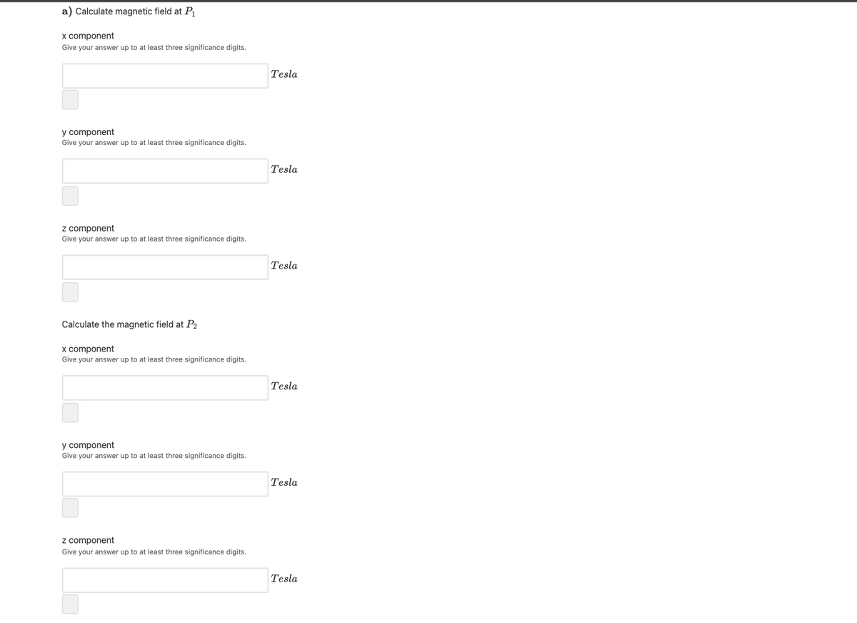 a) Calculate magnetic field at P
x component
Give your answer up to at least three significance digits.
Tesla
y component
Give your answer up to at least three significance digits.
Tesla
z component
Give your answer up to at least three significance digits.
Tesla
Calculate the magnetic field at P2
x component
Give your answer up to at least three significance digits.
Tesla
y component
Give your answer up to at least three significance digits.
Tesla
z component
Give your answer up to at least three significance digits.
Tesla
