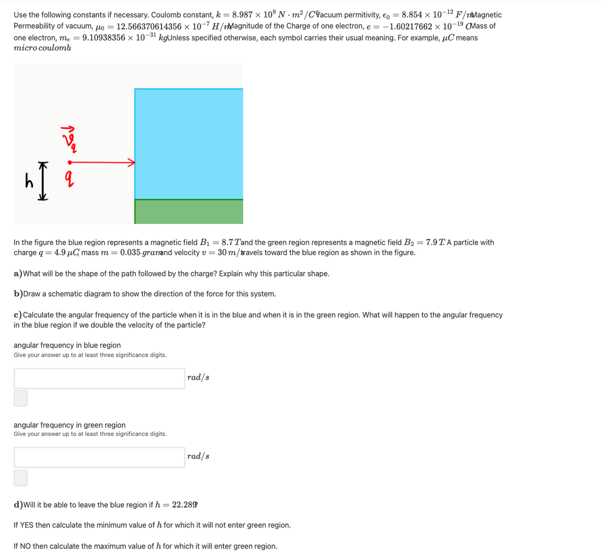 Use the following constants if necessary. Coulomb constant, k = 8.987 × 10° N · m² /CVacuum permitivity, €, = 8.854 × 10¬12 F/mMagnetic
Permeability of vacuum, un = 12.566370614356 × 10-7 H/Magnitude of the Charge of one electron, e = -1.60217662 × 10-19 OMass of
one electron, me = 9.10938356 × 10¬31 kgUnless specified otherwise, each symbol carries their usual meaning. For example, uC means
тіcro coulomь
In the figure the blue region represents a magnetic field B1 = 8.7 Tand the green region represents a magnetic field B2 = 7.9 T.A particle with
charge q = 4.9 µG mass m = 0.035 granand velocity v = 30 m/travels toward the blue region as shown in the figure.
a)What will be the shape of the path followed by the charge? Explain why this particular shape.
b)Draw a schematic diagram to show the direction of the force for this system.
c) Calculate the angular frequency of the particle when it is in the blue and when it is in the green region. What will happen to the angular frequency
in the blue region if we double the velocity of the particle?
angular frequency in blue region
Give your answer up to at least three significance digits.
rad/s
angular frequency in green region
Give your answer up to at least three significance digits.
rad/s
d)Will it be able to leave the blue region if h = 22.289
If YES then calculate the minimum value of h for which it will not enter green region.
If NO then calculate the maximum value of h for which it will enter green region.
