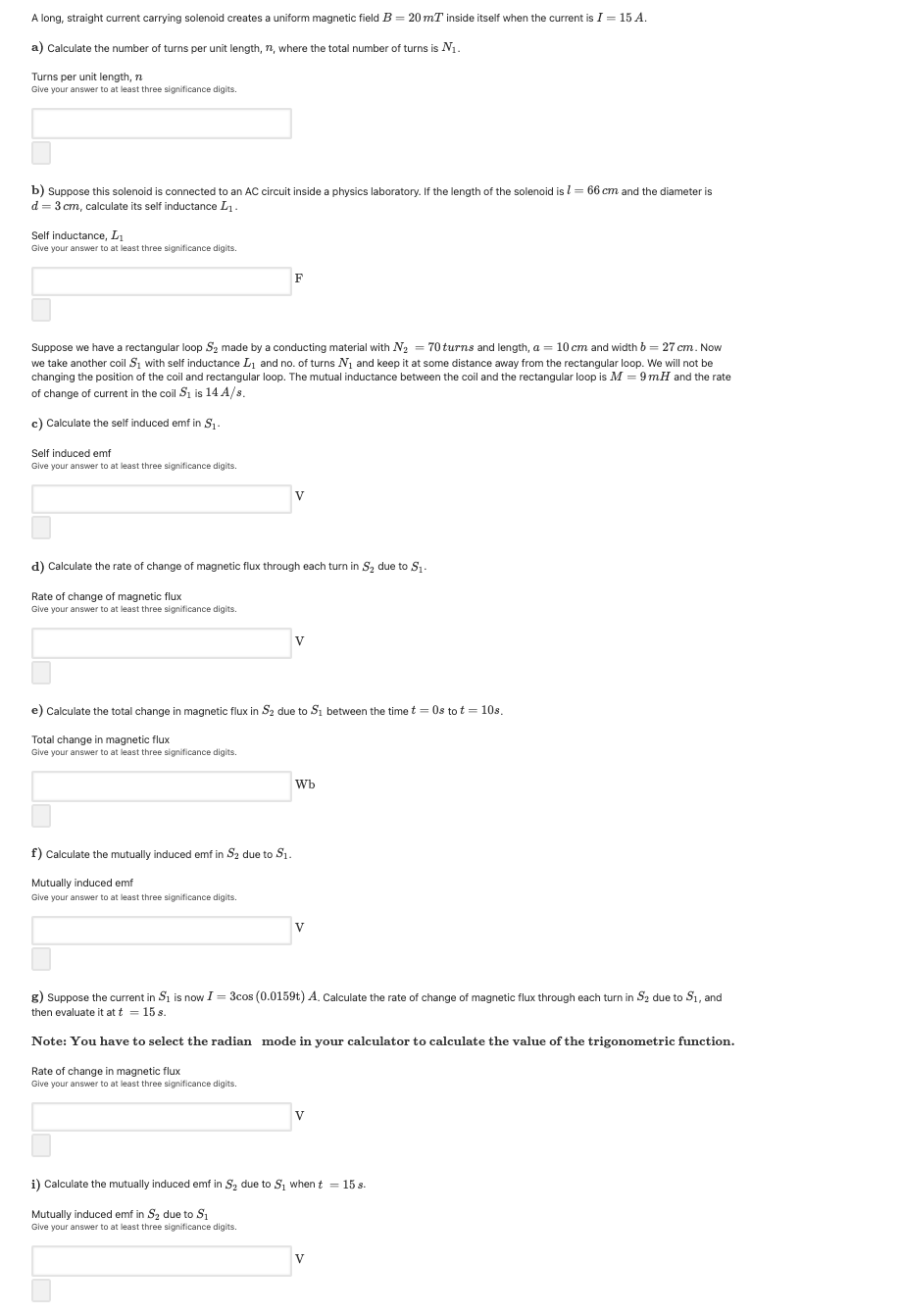 A long, straight current carrying solenoid creates a uniform magnetic field B = 20 mT inside itself when the current is I = 15 A.
a) Calculate the number of turns per unit length, n, where the total number of turns is N1.
Turns per unit length, n
Give your answer to at least three significance digits.
b) Suppose this solenoid is connected to an AC circuit inside a physics laboratory. If the length of the solenoid is l= 66 cm and the diameter is
d = 3 cm, calculate its self inductance L1.
Self inductance, L1
Give your answer to at least three significance digits
F
Suppose we have a rectangular loop S2 made by a conducting material with N2 = 70 turns and length, a = 10 cm and width b = 27 cm. Now
we take another coil Si with self inductance L1 and no. of turns N1 and keep it at some distance away from the rectangular loop. We will not be
changing the position of the coil and rectangular loop. The mutual inductance between the coil and the rectangular loop is M = 9 mH and the rate
of change of current in the coil Si is 14 A/s.
c) Calculate the self induced emf in S1.
Self induced emf
Give your answer to at least three significance digits.
V
d) Calculate the rate of change
i magnetic flux through each turn in S, due to S1.
Rate of change of magnetic flux
Give your answer to at least three significance digits.
e) Calculate the total change in magnetic flux in S2 due to Si between the time t = Os to t = 10s.
Total change in magnetic flux
Give your answer to at least three significance digits.
Wb
f) Calculate the mutually induced emf in S2 due to S1.
Mutually induced emf
Give your answer to at least three significance digits.
V
g) Suppose the current in Si is now I = 3cos (0.0159t) A. Calculate the rate of change of magnetic flux through each turn in S2 due to S1, and
then evaluate it at t = 15 s.
Note: You have to select the radian mode in your calculator to calculate the value of the trigonometric function.
Rate of change in magnetic flux
Give your answer to at least three significance digits.
V
i) Calculate the mutually induced emf in S2 due to S, when t = 15 s.
Mutually induced emf in Sz due to S
Give your answer to at least three significance digits.
V
