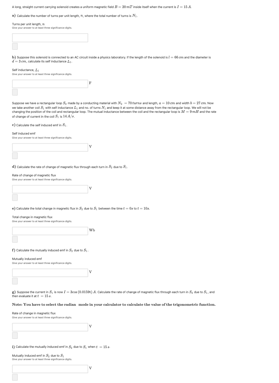 A long, straight current carrying solenoid creates a uniform magnetic field B = 20 mT inside itself when the current is I = 15 A.
a) Calculate the number of turns per unit length, n, where the total number of turns is N1.
Turns per unit length, n
Give your answer to at least three significance digits.
b) Suppose this solenoid is connected to an AC circuit inside a physics laboratory. If the length of the solenoid is l = 66 cm and the diameter is
d = 3 cm, calculate its self inductance L1.
Self inductance, LI
Give your answer to at least three significance digits.
Suppose we have a rectangular loop S2 made by a conducting material with N2 = 70 turns and length, a = 10 cm and width b = 27 cm. Now
we take another coil S, with self inductance L, and no. of turns N, and keep it at some distance away from the rectangular loop. We will not be
changing the position of the coil and rectangular loop. The mutual inductance between the coil and the rectangular loop is M = 9 mH and the rate
of change of current in the coil Si is 14 A/s
c) Calculate the self induced emf in S1.
Self induced emf
Give your answer to at least three significance digits.
d) Calculate the rate of change of magnetic flux through each turn in S2 due to S1.
Rate of change of magnetic flux
Give your answer to at least three significance digits.
e) Calculate the total change in magnetic flux in S2 due to Si between the time t = Os to t = 10s.
Total change in magnetic flux
Give your answer to at least three significance digits.
Wb
f) Calculate the
ually induced emf in Sz due to S,
Mutually induced emf
Give your answer to at least three significance digits.
V
g) Suppose the current in S1 is now I = 3cos (0.0159t) A. Calculate the rate of change
then evaluate it at t = 15 s.
magnetic flux through each turn in Sz due to S1, and
Note: You have to select the radian mode in your calculator to calculate the value of the trigonometric function.
Rate of change in magnetic flux
Give your answer to at least three significance digits.
i) Calculate the mutually induced emf in S2 due to S, when t = 15 s.
Mutually induced emf in S2 due to S1
Give your answer to at least three significance digits.
V
