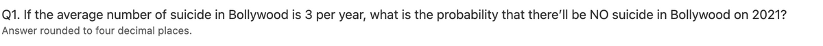 Q1. If the average number of suicide in Bollywood is 3 per year, what is the probability that there'll be NO suicide in Bollywood on 2021?
Answer rounded to four decimal places.
