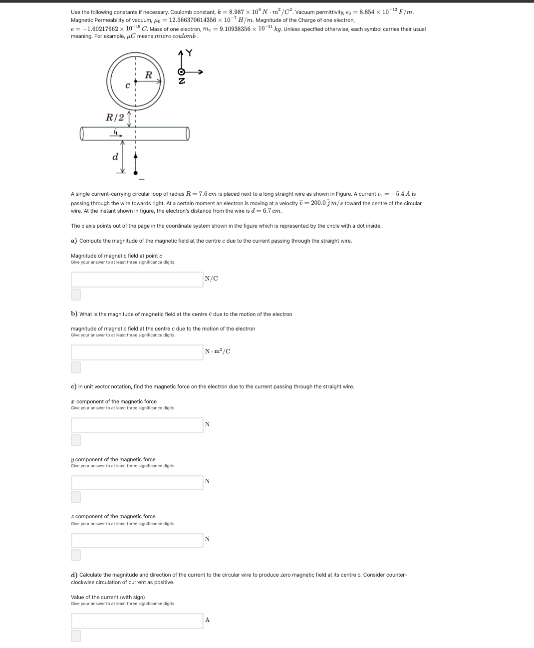 Use the following constants if necessary. Coulomb constant, k = 8.987 x 10° N · m² /C?. vacuum permittivity, En = 8.854 x 10-12 F/m.
Magnetic Permeability of vacuum, Ho = 12.566370614356 x 10 H/m. Magnitude of the Charge of one electron,
e = -1.60217662 x 10-19 C. Mass of one electron, m. = 9.10938356 x 10-31 kg. Unless specified otherwise, each symbol carries their usual
meaning. For example, uC means micro coulomb.
R/2
4.
d
A single current-carrying circular loop of radius R = 7.6 cm is placed next to a long straight wire as shown in Figure. A current i = -5.4 A is
passing through the wire towards right. At a certain moment an electron is moving at a velocity v = 200.0 jm/s toward the centre of the circular
wire. At the instant shown in figure, the electron's distance from the wire is d = 6.7 cm.
The z axis points out of the page in the coordinate system shown in the figure which is represented by the circle with a dot inside.
a) Compute the magnitude of the magnetic field at the centre c due to the current passing through the straight wire.
Magnitude of magnetic field at point c
Give your answer to at least three significance digits.
N/C
b) What is the magnitude of magnetic field at the centre c due to the motion of the electron
magnitude of magnetic field at the centre c due to the motion of the electron
Give your answer to at least three significance digits.
N. m?/C
c) In unit vector notation, find the magnetic force on the electron due to the current passing through the straight wire.
r component of the magnetic force
Give your answer to at least three significance digits.
N
y component of the magnetic force
Give your answer to at least three significance digits.
z component of the magnetic force
Give your answer to at least three significance digits.
d) Calculate the magnitude and direction of the current to the circular wire to produce zero magnetic field at its centre c. Consider counter-
clockwise circulation of current as positive.
Value of the current (with sign)
Give your answer to at least three significance digits.
A
