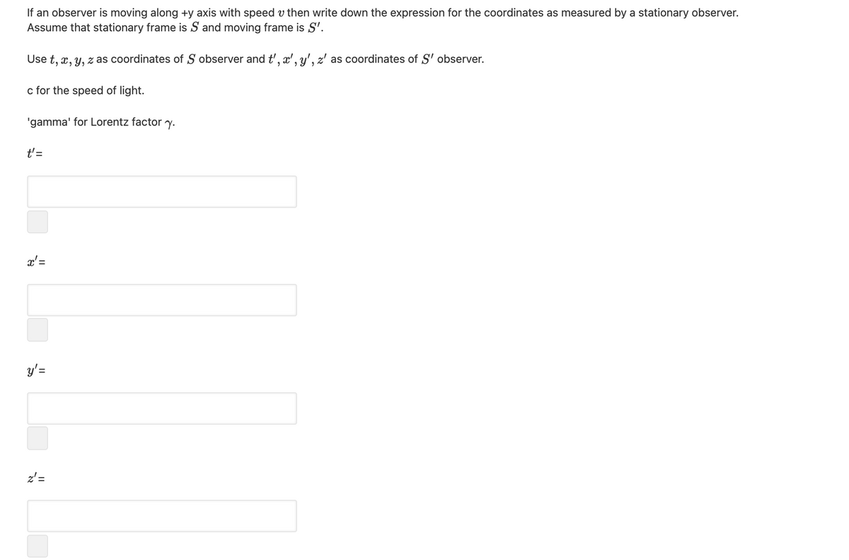 If an observer is moving along +y axis with speed v then write down the expression for the coordinates as measured by a stationary observer.
Assume that stationary frame is S and moving frame is S'.
Use t, x, y, z as coordinates of S observer and t', x', y', z' as coordinates of S' observer.
c for the speed of light.
'gamma' for Lorentz factor y.
t'=
x'=
y'=
z'=
