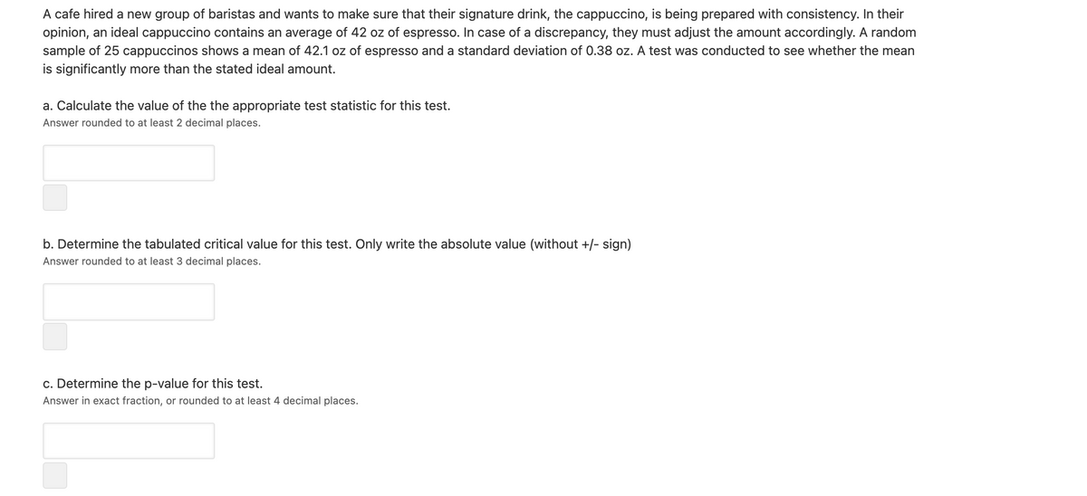 A cafe hired a new group of baristas and wants to make sure that their signature drink, the cappuccino, is being prepared with consistency. In their
opinion, an ideal cappuccino contains an average of 42 oz of espresso. In case of a discrepancy, they must adjust the amount accordingly. A random
sample of 25 cappuccinos shows a mean of 42.1 oz of espresso and a standard deviation of 0.38 oz. A test was conducted to see whether the mean
is significantly more than the stated ideal amount.
a. Calculate the value of the the appropriate test statistic for this test.
Answer rounded to at least 2 decimal places.
b. Determine the tabulated critical value for this test. Only write the absolute value (without +/- sign)
Answer rounded to at least 3 decimal places.
c. Determine the p-value for this test.
Answer in exact fraction, or rounded to at least 4 decimal places.
