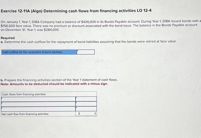 Exercise 12-11A (Algo) Determining cash flows from financing activities LO 12-4
On January 1, Year 1, DIBA Company had a balance of $426,000 in its Bonds Payable account. During Year 1, DIBA issued bonds with a
$156,000 face value. There was no premium or discount associated with the bond issue. The balance in the Bonds Payable account
on December 31, Year 1, was $284,000.
Required
a. Determine the cash outflow for the repayment of bond liabilities assuming that the bonds were retired at face value.
Cash outflow for the repayment of bond liabilities
b. Prepare the financing activities section of the Year 1 statement of cash flows.
Note: Amounts to be deducted should be indicated with a minus sign.
Cash flows from financing activities:
Net cash flow from financing activities
$
0