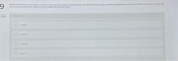 9
Whitman incorporated has a direct labor standard of 2 hours per unit of output and a standard wage rate of $33.50 per hour During July Whitman paid $154.880 to employees for 4840 hours worked, and 2,670
were produced during that time What is the fexble budget amount for direct labor?
200
Mutyle Cha
108.890
ONE
$300,270
$324280
$311770