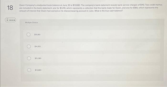 18
Owen Company's unadjusted book balance at June 30 is $13,680. The company's bank statement reveals bank service charges of $110. Two credit memos
are included in the bank statement: one for $1,410, which represents a collection that the bank made for Owen, and one for $180, which represents the
amount of interest that Owen had earned on its interest-bearing account in June. What is the true cash balance?
200441
Multiple Choice
O
O
$15,160
$14,910
$15,380
$13,680