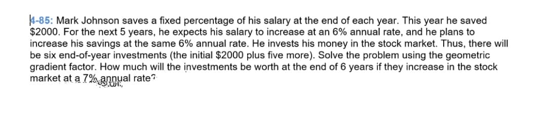 4-85: Mark Johnson saves a fixed percentage of his salary at the end of each year. This year he saved
$2000. For the next 5 years, he expects his salary to increase at an 6% annual rate, and he plans to
increase his savings at the same 6% annual rate. He invests his money in the stock market. Thus, there will
be six end-of-year investments (the initial $2000 plus five more). Solve the problem using the geometric
gradient factor. How much will the investments be worth at the end of 6 years if they increase in the stock
market at a 7% annual rate?
