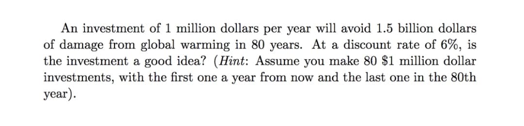 An investment of 1 million dollars per year will avoid 1.5 billion dollars
of damage from global warming in 80 years. At a discount rate of 6%, is
the investment a good idea? (Hint: Assume you make 80 $1 million dollar
investments, with the first one a year from now and the last one in the 80th
year).
