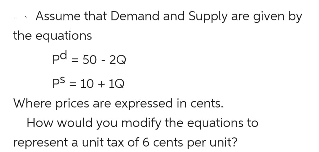 Assume that Demand and Supply are given by
the equations
pd = 50 - 2Q
pS = 10 + 1Q
Where prices are expressed in cents.
How would you modify the equations to
represent a unit tax of 6 cents per unit?
