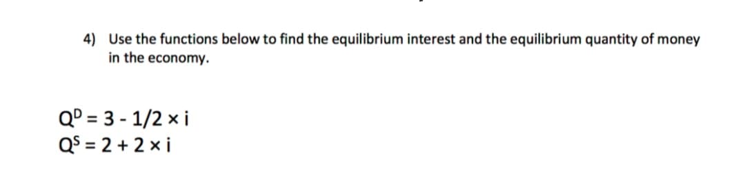 4) Use the functions below to find the equilibrium interest and the equilibrium quantity of money
in the economy.
Q° = 3 - 1/2 x i
QS = 2 + 2 x i
