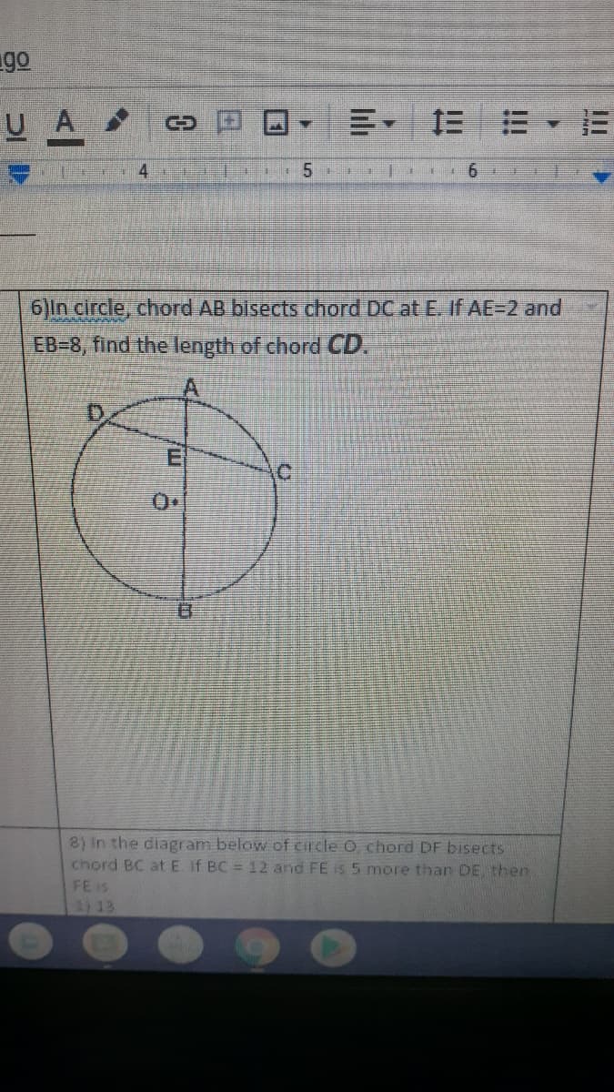 ### Geometry Problems on Chords in a Circle

#### Problem 1:
**Problem Statement:**
In circle, chord AB bisects chord DC at E. If AE = 2 and EB = 8, find the length of chord CD.

**Diagram Explanation:**
The diagram shows a circle with center O. The circle has two chords:
- Chord AB, which is vertically aligned and labeled on points A and B.
- Chord DC, which is horizontally aligned and labeled on points D and C, intersecting AB at point E.

Point E is the midpoint of chord DC due to the given that AB bisects DC at E.

Given:
- AE = 2
- EB = 8

Required:
- Find the length of chord CD.

#### Problem 2:
**Problem Statement:**
In the diagram below of circle O, chord DF bisects chord BC at E. If BC = 12 and FE is 5 more than DE, then FE is:

1) 13
2) ...

(Note: The rest of the problem statements or options are cut off in the image provided.)

**Diagram Explanation:**
This would be similar to the description above, depicting circle O with chords intersecting and given measurements. Specific details are cut off and are not fully visible for the second problem.

### Detailed Analysis:
For Problem 1, since chord AB bisects chord DC at E, E is the midpoint of DC, implying DE = EC. To find the length of the chord CD, consider using the properties of intersecting chords which might involve lengths provided or using geometric theorems related to circle properties.

For Problem 2, additional details are needed, but it relates to the intersection and bisecting properties of chords within a circle, using given lengths and relationships to find the required measurement.

### Additional Resources:
- [Properties of Chords in a Circle](#)
- [Circle Theorems](#)
- [Practice Problems on Geometry](#)

Feel free to reach out if you have further questions or need deeper insights into solving these problems!