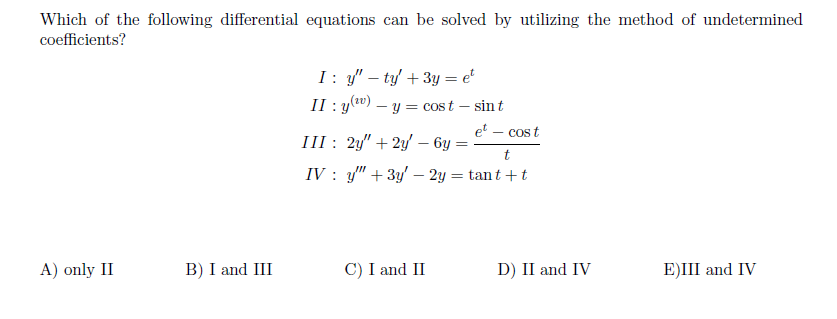 Which of the following differential equations can be solved by utilizing the method of undetermined
coefficients?
I: y" – ty/ + 3y = e°
II : y(") – y = cost – sin t
-
et
III : 2y" + 2y' – 6y
cos t
IV : y" + 3y' – 2y = tant + t
A) only II
B) I and III
C) I and II
D) II and IV
E)III and IV
