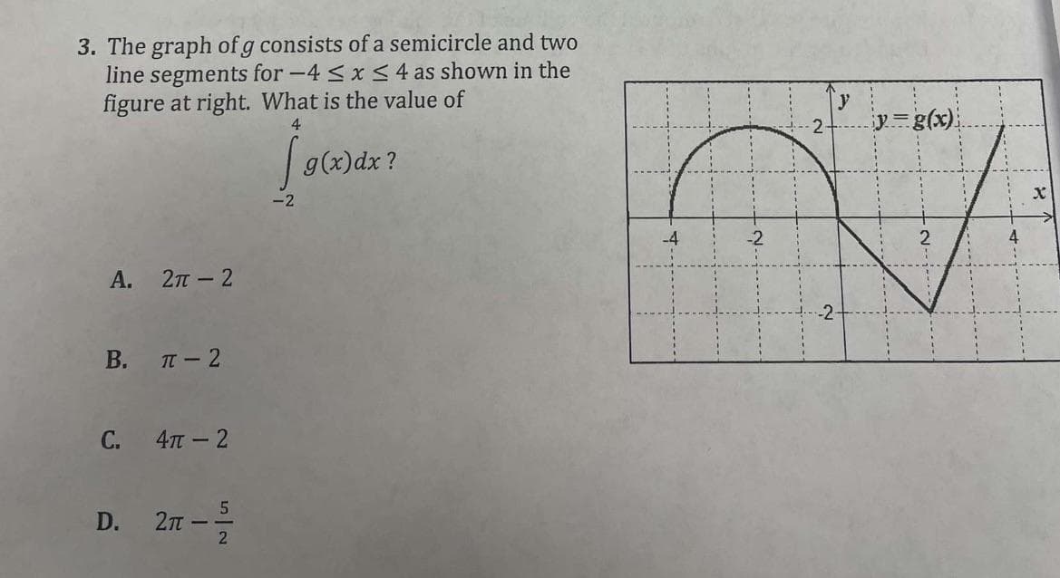 3. The graph of g consists of a semicircle and two
line segments for -4 ≤ x ≤ 4 as shown in the
figure at right. What is the value of
4
[g(x) dx?
A.
B.
C.
D.
2π - 2
π-2
4π-2
5
2π - -/- 2
4
y
2 y=g(x)
2
2
X