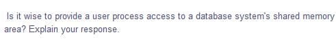 Is it wise to provide
area? Explain your response.
a user process access to a database system's shared memory
