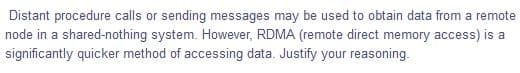 Distant procedure calls or sending messages may be used to obtain data from a remote
node in a shared-nothing system. However, RDMA (remote direct memory access) is a
significantly quicker method of accessing data. Justify your reasoning.
