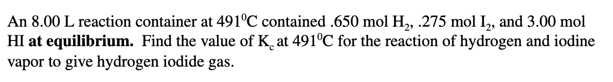 An 8.00 L reaction container at 491°C contained .650 mol H, .275 mol I,, and 3.00 mol
HI at equilibrium. Find the value of K, at 491°C for the reaction of hydrogen and iodine
vapor to give hydrogen iodide gas.
