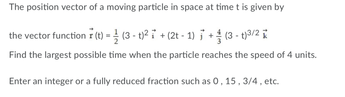 The position vector of a moving particle in space at time t is given by
the vector function r (t) = (3 - t)² i + (2t - 1) } + (3 - t)3/2
K
Find the largest possible time when the particle reaches the speed of 4 units.
Enter an integer or a fully reduced fraction such as 0 , 15 , 3/4 , etc.
