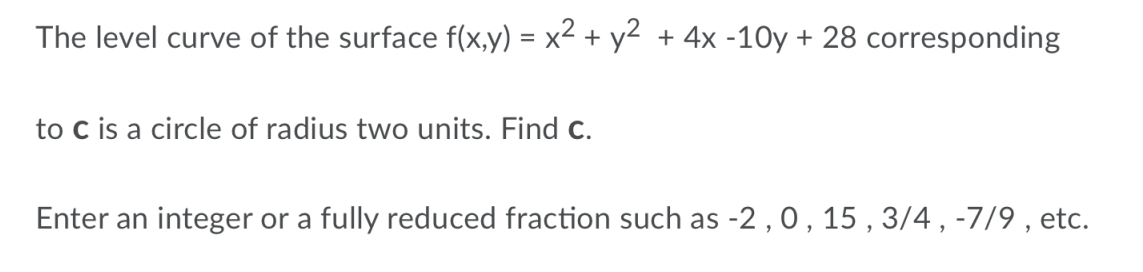 The level curve of the surface f(x,y) = x2 + y2 + 4x -10y + 28 corresponding
to c is a circle of radius two units. Find c.
Enter an integer or a fully reduced fraction such as -2 , 0,15 , 3/4 , -7/9 , etc.
