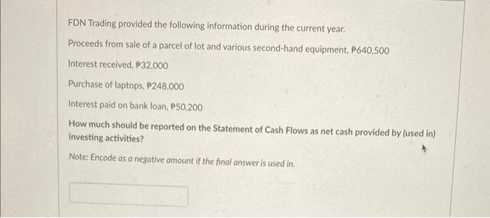 FDN Trading provided the following information during the current year.
Proceeds from sale of a parcel of lot and various second-hand equipment, P640,500
Interest received, P32,000
Purchase of laptops, P248,000
Interest paid on bank loan, P50,200
How much should be reported on the Statement of Cash Flows as net cash provided by (used in)
investing activities?
Note: Encode as a negative amount if the final answer is used in.