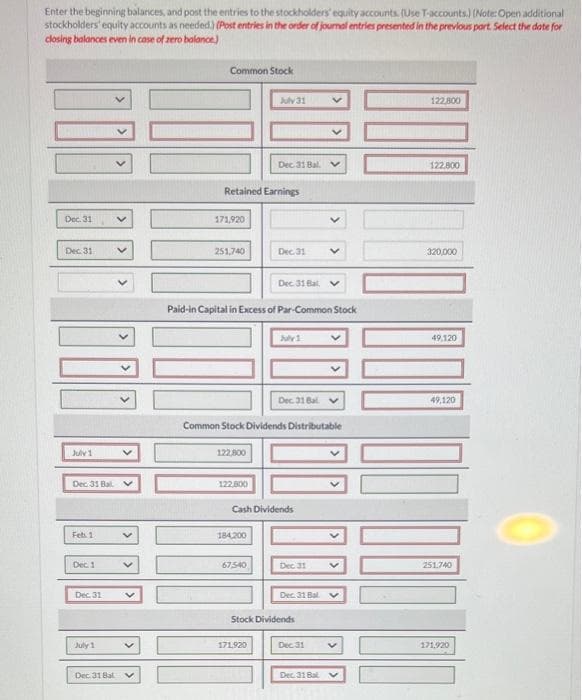 Enter the beginning balances, and post the entries to the stockholders' equity accounts. (Use T-accounts.) (Note: Open additional
stockholders' equity accounts as needed.) (Post entries in the order of journal entries presented in the previous part. Select the date for
closing balances even in case of zero balance)
Dec. 31
Dec. 31
July 1
Dec 31 Bal v
Feb. 1
Dec. 1
Dec. 31
July 1
Dec 31 Bal
Common Stock
171,920
Retained Earnings
251,740
122,800
122,800
July 31
Dec 31 Bal
Paid-in Capital in Excess of Par-Common Stock
184,200
67.540
Dec. 31
Dec 31 Bat
Common Stock Dividends Distributable
171.920
July 1
Cash Dividends
Dec. 31 Bal
Dec 31
Stock Dividends
V
Dec. 31 Bal V
Dec 31
Dec 31 Bal
V
122,800
122.800
320,000
49,120
49,120
251.740
171.920