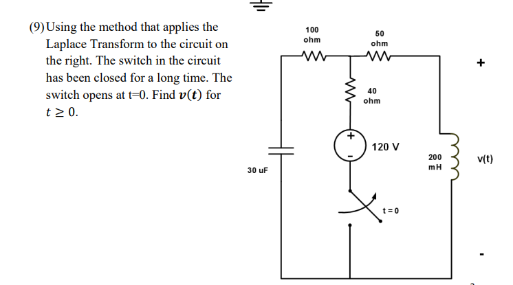 (9) Using the method that applies the
Laplace Transform to the circuit on
the right. The switch in the circuit
has been closed for a long time. The
100
50
ohm
ohm
40
switch opens at t=0. Find v(t) for
t > 0.
ohm
120 V
200
v(t)
mH
30 uF
t= 0
