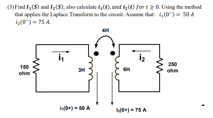 (3)Find I1 (S) and I2(S); also calculate i,(t), and iz (t) for t > 0. Using the method
that applies the Laplace Transform to the circuit. Assume that: i(0-) = 50 A
i2(0~) = 75 A.
4H
İ2
250
150
3H
6H
ohm
ohm
i(0+) = 50 A
İz(0+) = 75 A
