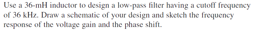 Use a 36-mH inductor to design a low-pass filter having a cutoff frequency
of 36 kHz. Draw a schematic of your design and sketch the frequency
response of the voltage gain and the phase shift.