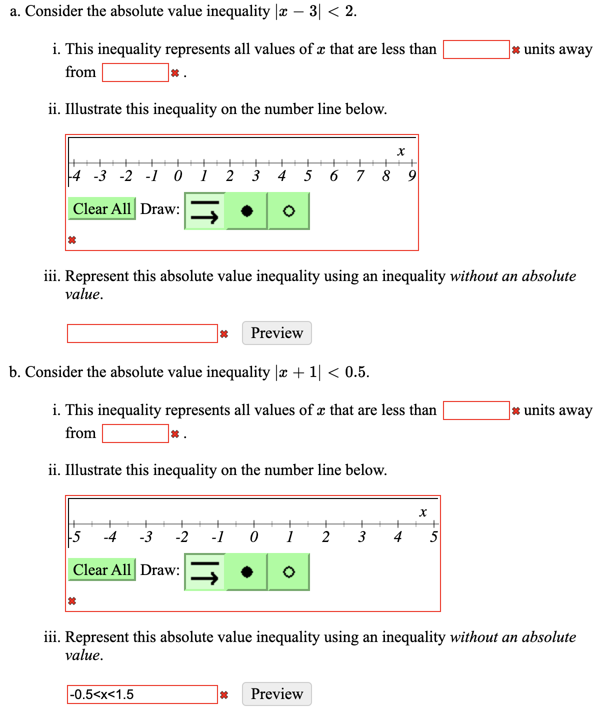 a. Consider the absolute value inequality |c – 3| < 2.
i. This inequality represents all values of æ that are less than
* units away
from
ii. Illustrate this inequality on the number line below.
|4 -3 -2 -1 0
1
2
3
4
5
6 7 8
9
Clear All Draw:
iii. Represent this absolute value inequality using an inequality without an absolute
value.
Preview
b. Consider the absolute value inequality |x + 1| < 0.5.
i. This inequality represents all values of x that are less than
* units away
from
ii. Illustrate this inequality on the number line below.
-3
-2
-1
Clear All Draw:
iii. Represent this absolute value inequality using an inequality without an absolute
value.
|-0.5<x<1.5
Preview
