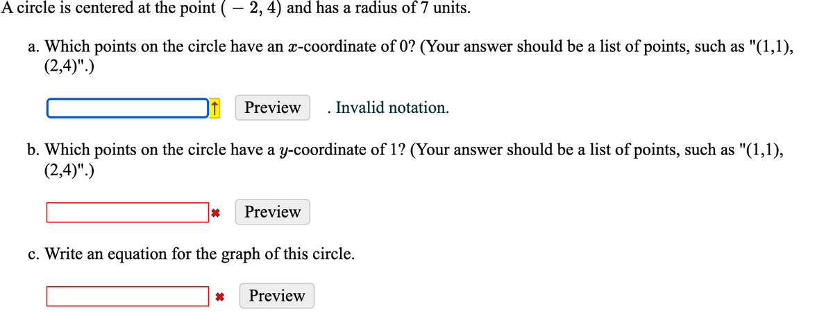 A circle is centered at the point
- 2, 4) and has a radius of 7 units.
a. Which points on the circle have an x-coordinate of 0? (Your answer should be a list of points, such as "(1,1),
(2,4)".)
Preview
. Invalid notation.
b. Which points on the circle have a y-coordinate of 1? (Your answer should be a list of points, such as "(1,1),
(2,4)".)
Preview
c. Write an equation for the graph of this circle.
Preview
