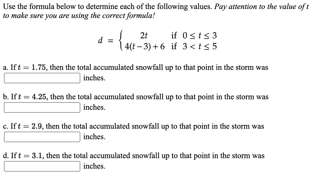 Use the formula below to determine each of the following values. Pay attention to the value oft
to make sure you are using the correct formula!
if 0<t< 3
4(t – 3) + 6 if 3<t< 5
2t
d
a. If t = 1.75, then the total accumulated snowfall up to that point in the storm was
inches.
b. If t = 4.25, then the total accumulated snowfall up to that point in the storm was
inches.
c. Ift = 2.9, then the total accumulated snowfall up to that point in the storm was
inches.
d. Ift = 3.1, then the total accumulated snowfall up to that point in the storm was
inches.
