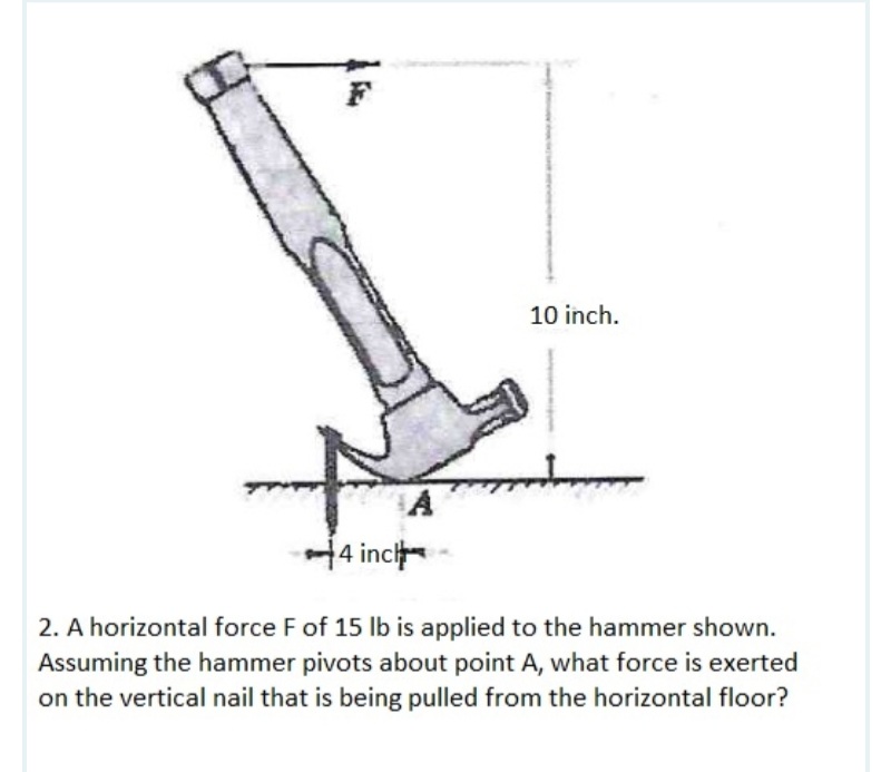 10 inch.
14 inci
2. A horizontal force F of 15 lb is applied to the hammer shown.
Assuming the hammer pivots about point A, what force is exerted
on the vertical nail that is being pulled from the horizontal floor?
