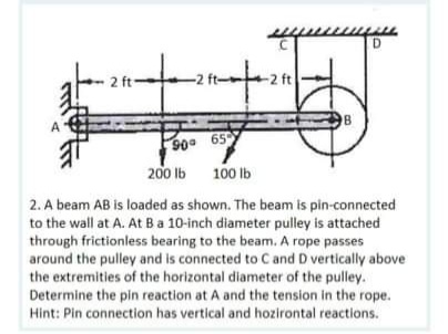 D.
-2 ft
90 65
200 lb
100 lb
2. A beam AB is loaded as shown. The beam is pin-connected
to the wall at A. At Ba 10-inch diameter pulley is attached
through frictionless bearing to the beam. A rope passes
around the pulley and is connected to C and D vertically above
the extremities of the horizontal diameter of the pulley.
Determine the pin reaction at A and the tension in the rope.
Hint: Pin connection has vertical and hozirontal reactions.
