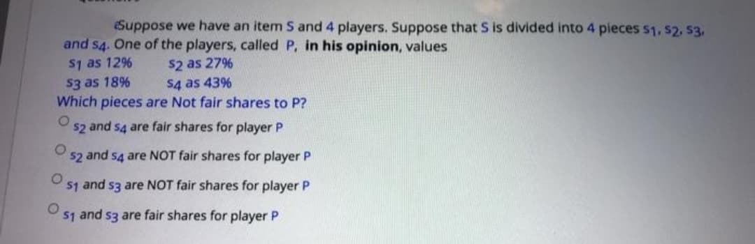 Suppose we have an item S and 4 players. Suppose that S is divided into 4 pieces 51, s2, 53,
and s4. One of the players, called P, in his opinion, values
S1 as 12%
s2 as 27%
S4 as 43%
Which pieces are Not fair shares to P?
$3 as 18%
$2 and s4 are fair shares for player P
$2 and s4 are NOT fair shares for player P
$1 and s3 are NOT fair shares for player P
S1 and s3 are fair shares for player P
