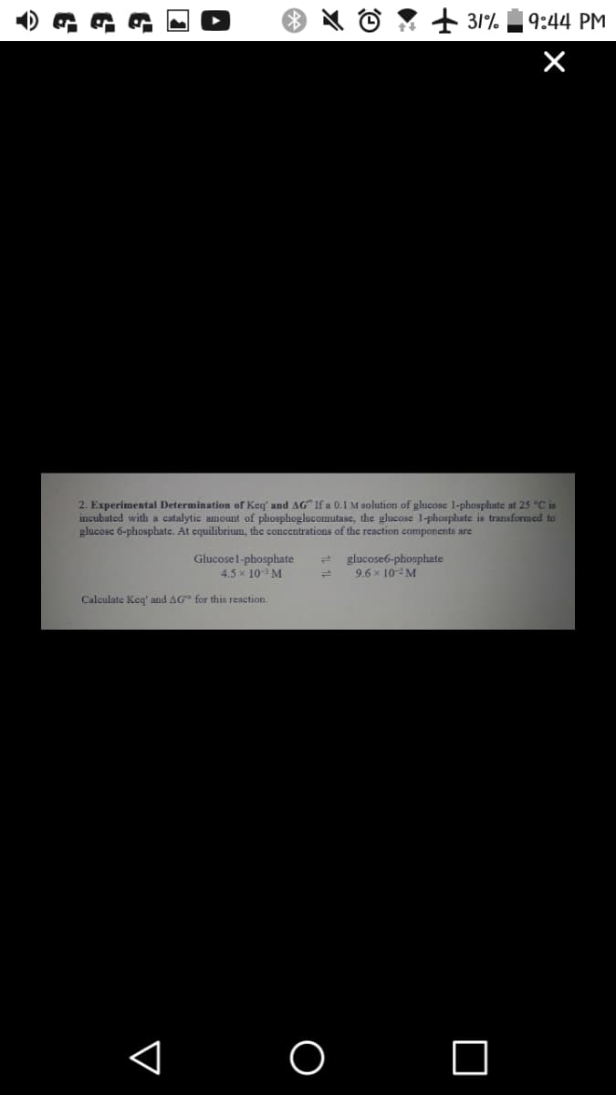 + 31%
9:44 PM
2. Experimental Determination of Keq' and AG" If a 0.1 M solution of glucose 1-phosphate at 25 °C is
incubated with a catalytic amount of phosphoglucomutase, the glucose 1-phosphate is transformed to
glucosc 6-phosphate. At equilibrium, the concentrations of the reaction components are
Glucosel-phosphate
4.5 x 10 M
glucose6-phosphate
9.6 x 10-2 M
Calculate Keq' and AG" for this reaction.
