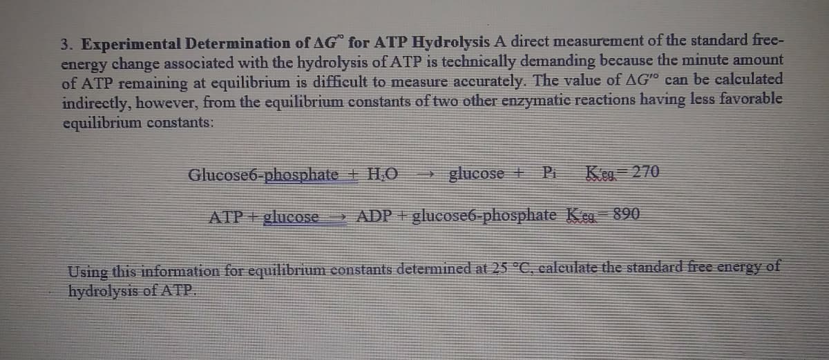 3. Experimental Determination of AG for ATP Hydrolysis A direct measurement of the standard free-
energy change associated with the hydrolysis of ATP is technically demanding because the minute amount
of ATP remaining at equilibrium is difficult to measure accurately. The value of AGo can be calculated
indirectly, however, from the equilibrium constants of two other enzymatic reactions having less favorable
equilibrium constants:
Glucose6-phosphate + H.O
- glucose + Pi
Keg 270
ATP+glueose
> ADP + glucosE6-phosphate K eg 890
Using this information for equilibrium constants determined at 25 °C, calculate the standard free energy of
hydrolysis of ATP.
