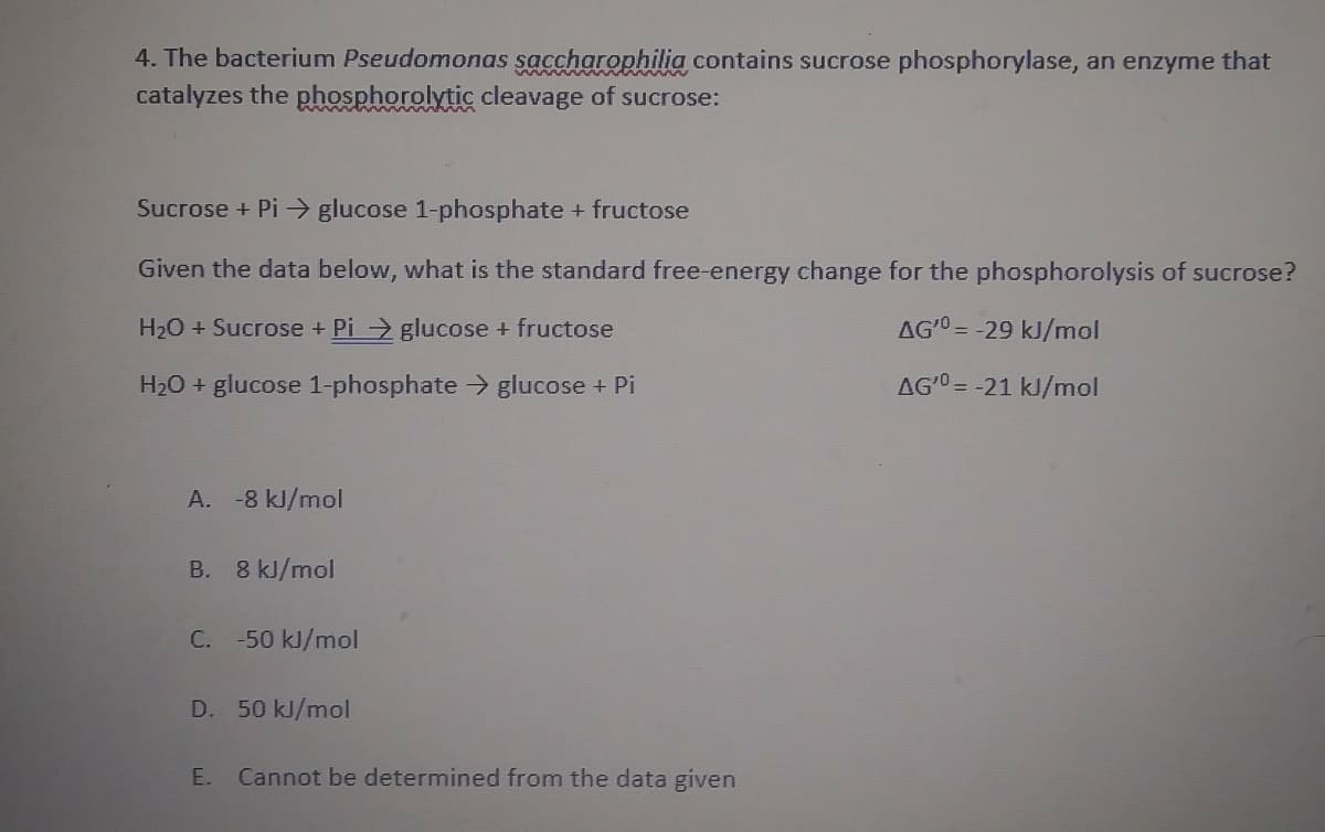 4. The bacterium Pseudomonas saccharophilia contains sucrose phosphorylase, an enzyme that
catalyzes the phosphorolytic cleavage of sucrose:
Sucrose + Pi > glucose 1-phosphate + fructose
Given the data below, what is the standard free-energy change for the phosphorolysis of sucrose?
H20 + Sucrose + Pi glucose + fructose
AGO = -29 kJ/mol
H20 + glucose 1-phosphate > glucose + Pi
AG'0 = -21 kJ/mol
A. -8 kJ/mol
B. 8 kJ/mol
C. -50 kJ/mol
D. 50 kJ/mol
E. Cannot be determined from the data given
