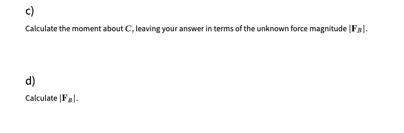 c)
Calculate the moment about C, leaving your answer in terms of the unknown force magnitude |FB|.
d)
Calculate |FB|.
