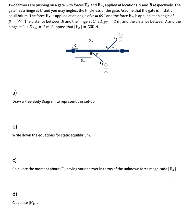 Two farmers are pushing on a gate with forces Fa and FB, applied at locations A and B respectively. The
gate has a hinge at C and you may neglect the thickness of the gate. Assume that the gate is in static
equilibrium. The force FA is applied at an angle of a = 65° and the force FB is applied at an angle of
B = 35°. The distance between B and the hinge at C is DBC = 2 m, and the distance between A and the
hinge at C is DAC = 3m. Suppose that [FA| = 300 N.
DAC
BB
Dec
a)
Draw a Free Body Diagram to represent this set-up.
b)
Write down the equations for static equilibrium.
c)
Calculate the moment about C, leaving your answer in terms of the unknown force magnitude |FB|.
d)
Calculate |FB|.
