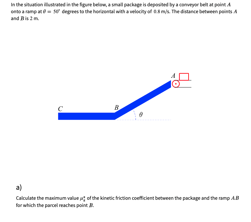 In the situation illustrated in the figure below, a small package is deposited by a conveyor belt at point A
onto a ramp at 0 = 50° degrees to the horizontal with a velocity of 0.8 m/s. The distance between points A
and Bis 2 m.
A
C
В
a)
Calculate the maximum value ut of the kinetic friction coefficient between the package and the ramp AB
for which the parcel reaches point B.
