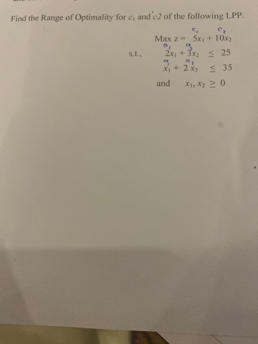 Find the Range of Optimality for c, and c2 of the following LPP.
C₁
Max z = 5x₁ + 10x2
a
s.t.,
2x₁ + 3x₂ < 25
92
+ 2x₂
≤35
and
X1, X₂ ≥ 0