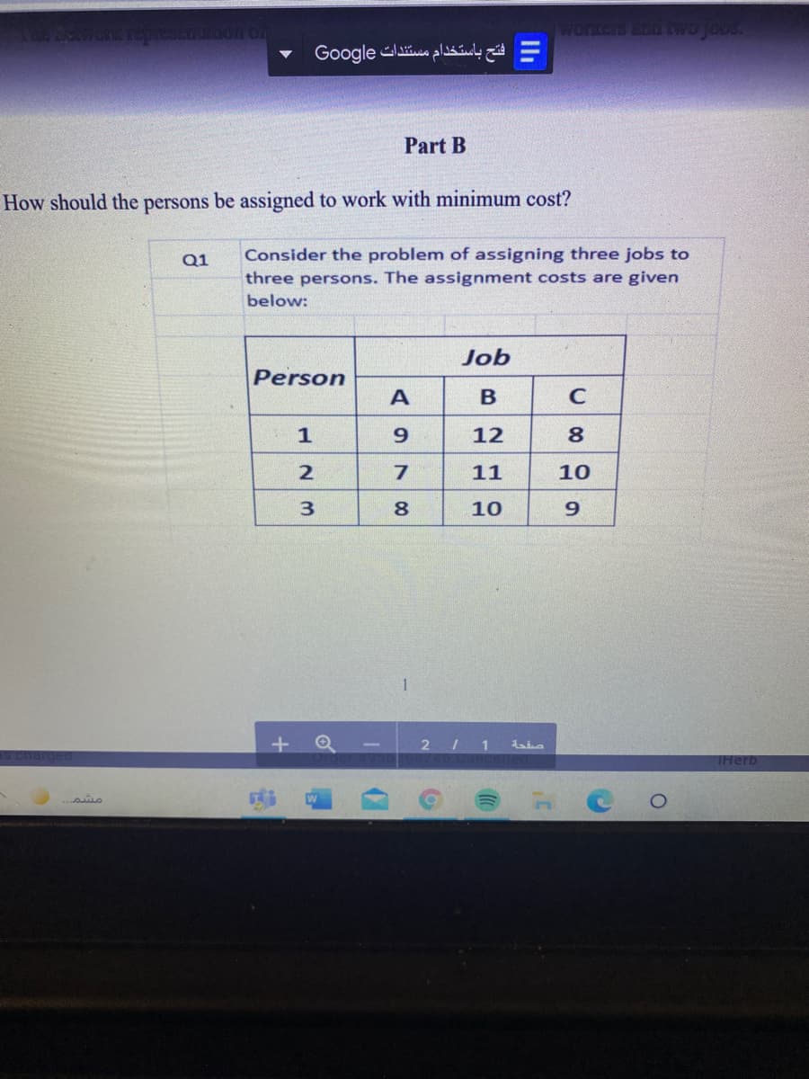 jobs.
= فتح باستخدام مستندات Go ogle
Part B
How should the persons be assigned to work with minimum cost?
Q1
Consider the problem of assigning three jobs to
three persons. The assignment costs are given
below:
Job
Person
A
B
C
12
11
10
8
10
1
THerb
3.
