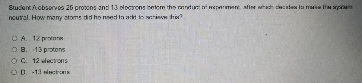 Student A observes 25 protons and 13 electrons before the conduct of experiment, after which decides to make the system
neutral. How many atoms did he need to add to achieve this?
O A. 12 protons
O B. -13 protons
O C. 12 electrons
D. -13 electrons

