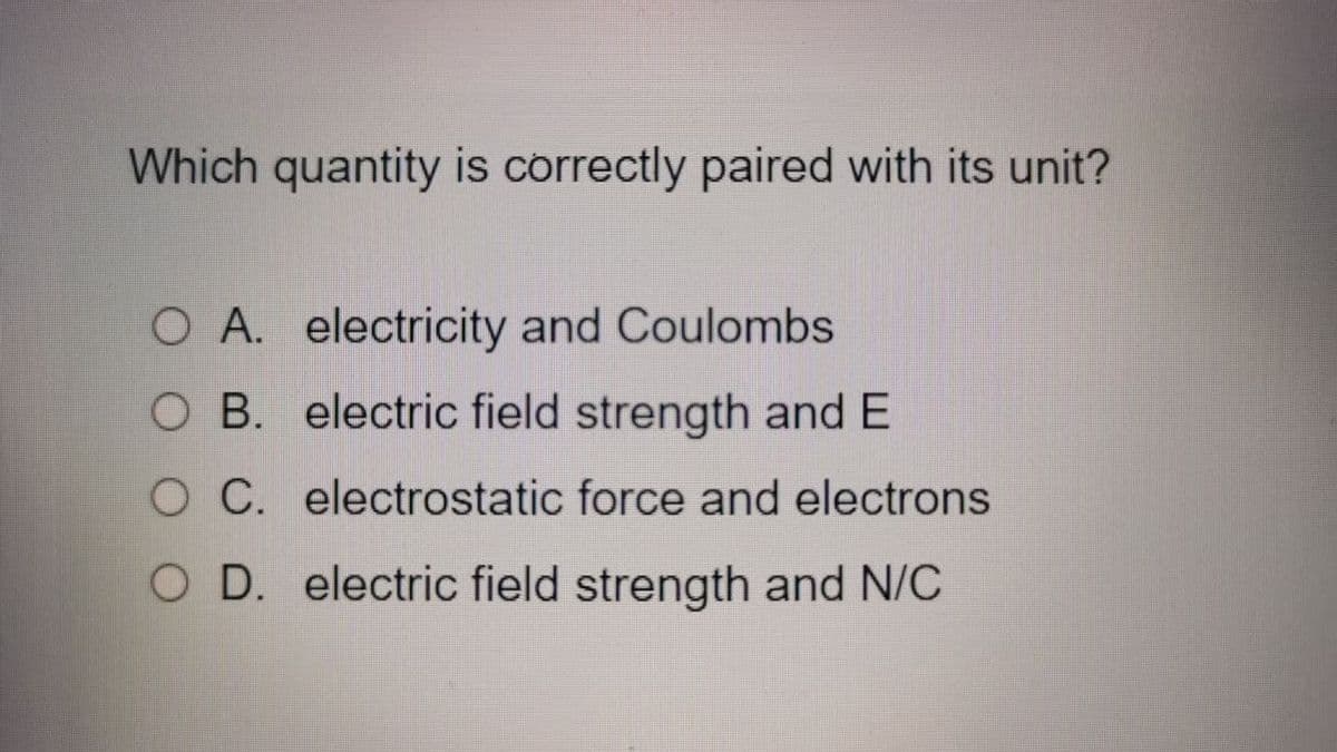 Which quantity is correctly paired with its unit?
O A. electricity and Coulombs
O B. electric field strength and E
O C. electrostatic force and electrons
O D. electric field strength and N/C
