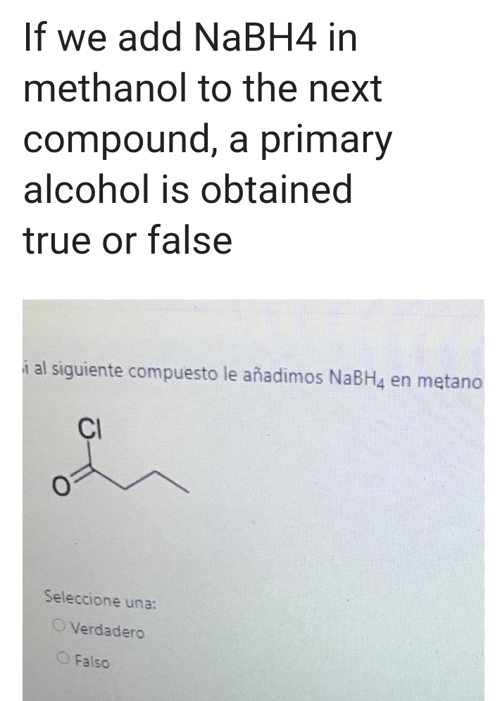 If we add NaBH4 in
methanol to the next
compound, a primary
alcohol is obtained
true or false
i al siguiente compuesto le añadimos NaBH4 en metano
CI
Seleccione una:
OVerdadero
O Falso
